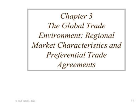 © 2005 Prentice Hall 3-1 Chapter 3 The Global Trade Environment: Regional Market Characteristics and Preferential Trade Agreements.