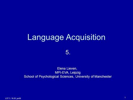 LOT 5: 16-20 jan06 1 Language Acquisition 5. Elena Lieven, MPI-EVA, Leipzig School of Psychological Sciences, University of Manchester.