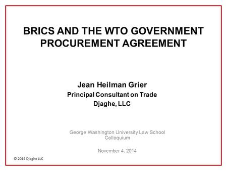 © 2014 Djaghe LLC BRICS AND THE WTO GOVERNMENT PROCUREMENT AGREEMENT George Washington University Law School Colloquium November 4, 2014 Jean Heilman Grier.