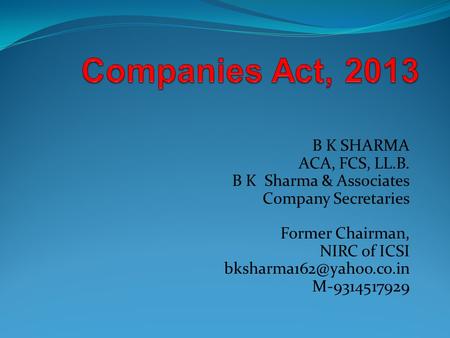 Companies Act, 2013 B K SHARMA ACA, FCS, LL.B. B K Sharma & Associates Company Secretaries Former Chairman, NIRC of ICSI bksharma162@yahoo.co.in M-9314517929.