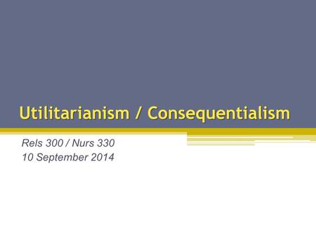 Utilitarianism / Consequentialism Rels 300 / Nurs 330 10 September 2014.