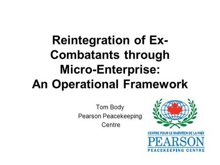 Reintegration of Ex- Combatants through Micro-Enterprise: An Operational Framework Tom Body Pearson Peacekeeping Centre.