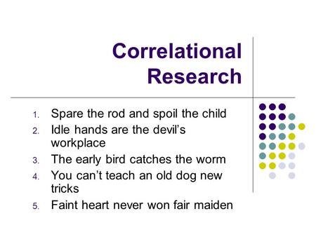 Correlational Research 1. Spare the rod and spoil the child 2. Idle hands are the devil’s workplace 3. The early bird catches the worm 4. You can’t teach.