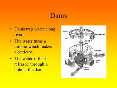 Dams Dams trap water along rivers. The water turns a turbine which makes electricity. The water is then released through a hole in the dam.