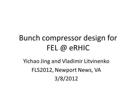 Bunch compressor design for eRHIC Yichao Jing and Vladimir Litvinenko FLS2012, Newport News, VA 3/8/2012.