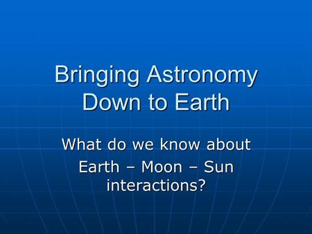 Bringing Astronomy Down to Earth What do we know about Earth – Moon – Sun interactions?