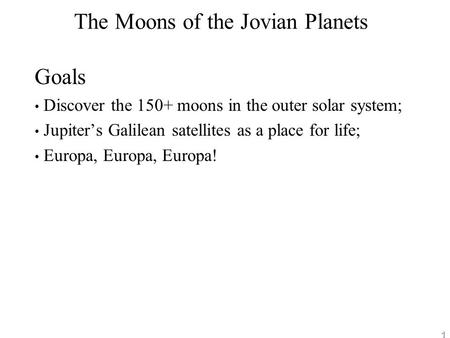 1 The Moons of the Jovian Planets Goals Discover the 150+ moons in the outer solar system; Jupiter’s Galilean satellites as a place for life; Europa, Europa,