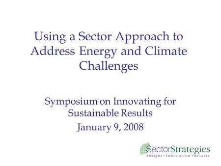 Using a Sector Approach to Address Energy and Climate Challenges Symposium on Innovating for Sustainable Results January 9, 2008.
