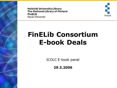 Helsinki University Library The National Library of Finland FinELib Paula Mikkonen FinELib Consortium E-book Deals ICOLC E-book panel 29.3.2006.
