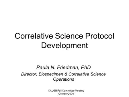 CALGB Fall Committee Meeting October 2006 Correlative Science Protocol Development Paula N. Friedman, PhD Director, Biospecimen & Correlative Science Operations.