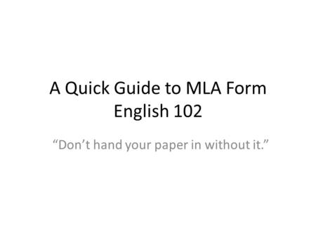 A Quick Guide to MLA Form English 102 “Don’t hand your paper in without it.”