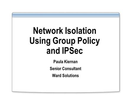 Network Isolation Using Group Policy and IPSec Paula Kiernan Senior Consultant Ward Solutions.