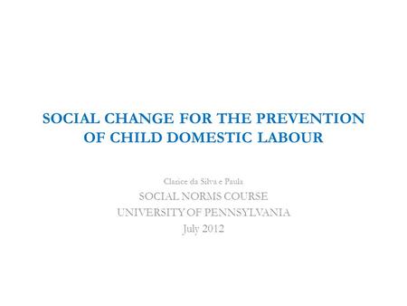 SOCIAL CHANGE FOR THE PREVENTION OF CHILD DOMESTIC LABOUR Clarice da Silva e Paula SOCIAL NORMS COURSE UNIVERSITY OF PENNSYLVANIA July 2012.