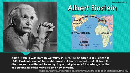 Albert Einstein was born in Germany in 1879. He became a U.S. citizen in 1940. Einstein is one of the world's most well known scientists of all time. His.