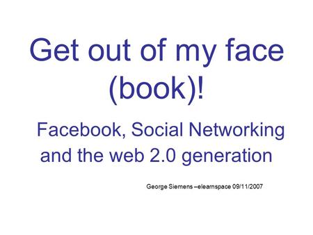 Get out of my face (book)! Facebook, Social Networking and the web 2.0 generation George Siemens –elearnspace 09/11/2007.
