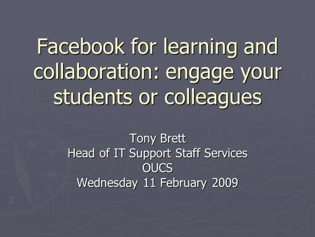 Facebook for learning and collaboration: engage your students or colleagues Tony Brett Head of IT Support Staff Services OUCS Wednesday 11 February 2009.