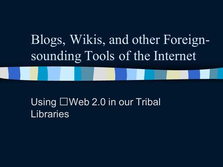 Blogs, Wikis, and other Foreign- sounding Tools of the Internet Using Web 2.0 in our Tribal Libraries.