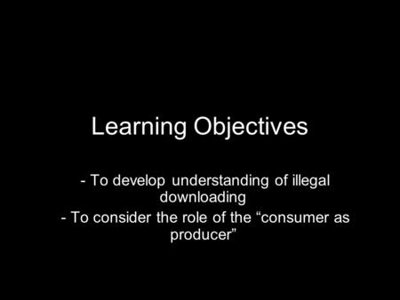 Learning Objectives - To develop understanding of illegal downloading - To consider the role of the “consumer as producer”