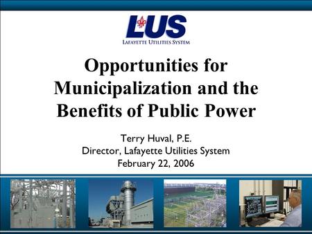 Opportunities for Municipalization and the Benefits of Public Power Terry Huval, P.E. Director, Lafayette Utilities System February 22, 2006.