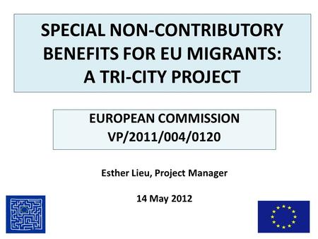 SPECIAL NON-CONTRIBUTORY BENEFITS FOR EU MIGRANTS: A TRI-CITY PROJECT EUROPEAN COMMISSION VP/2011/004/0120 Esther Lieu, Project Manager 14 May 2012.