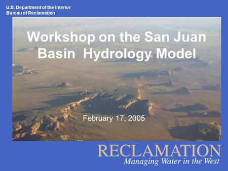 U.S. Department of the Interior Bureau of Reclamation Workshop on the San Juan Basin Hydrology Model February 17, 2005.