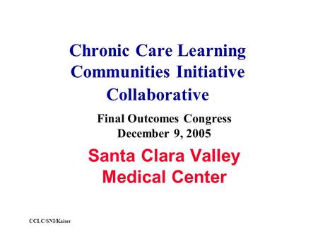 CCLC/SNI/Kaiser Chronic Care Learning Communities Initiative Collaborative Final Outcomes Congress December 9, 2005 Santa Clara Valley Medical Center.