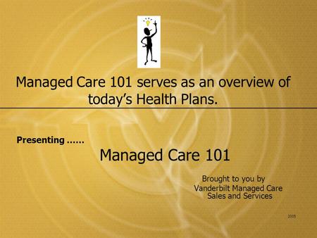 Managed Care 101 serves as an overview of today’s Health Plans. Presenting …… Managed Care 101 Brought to you by Vanderbilt Managed Care Sales and Services.