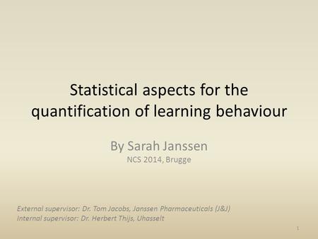Statistical aspects for the quantification of learning behaviour By Sarah Janssen NCS 2014, Brugge 1 External supervisor: Dr. Tom Jacobs, Janssen Pharmaceuticals.