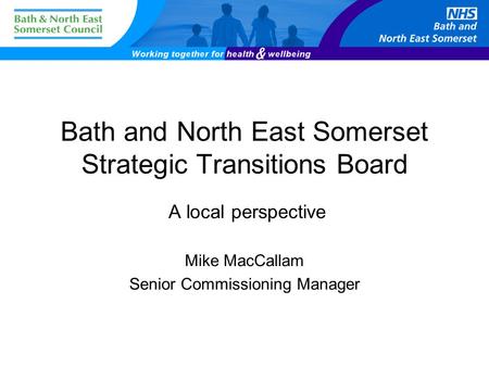 Bath and North East Somerset Strategic Transitions Board A local perspective Mike MacCallam Senior Commissioning Manager.