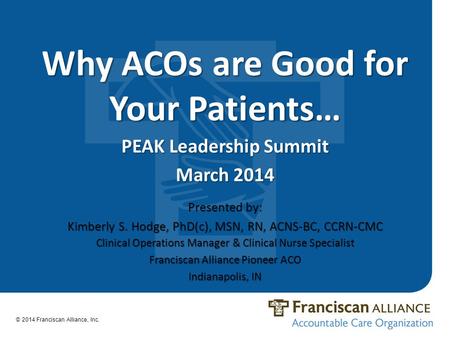 Why ACOs are Good for Your Patients… PEAK Leadership Summit March 2014 © 2014 Franciscan Alliance, Inc. Presented by: Kimberly S. Hodge, PhD(c), MSN, RN,