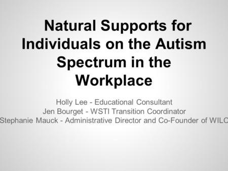 Natural Supports for Individuals on the Autism Spectrum in the Workplace Holly Lee - Educational Consultant Jen Bourget - WSTI Transition Coordinator Stephanie.