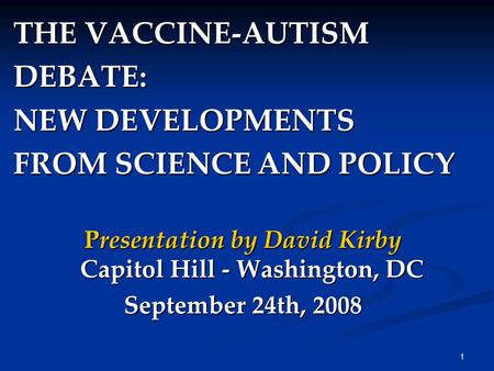 1 THE VACCINE-AUTISM DEBATE: NEW DEVELOPMENTS FROM SCIENCE AND POLICY Presentation by David Kirby Capitol Hill - Washington, DC September 24th, 2008.