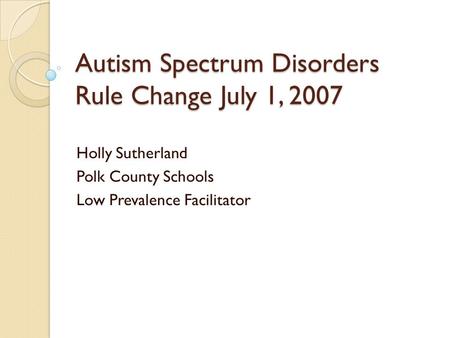 Autism Spectrum Disorders Rule Change July 1, 2007 Holly Sutherland Polk County Schools Low Prevalence Facilitator.