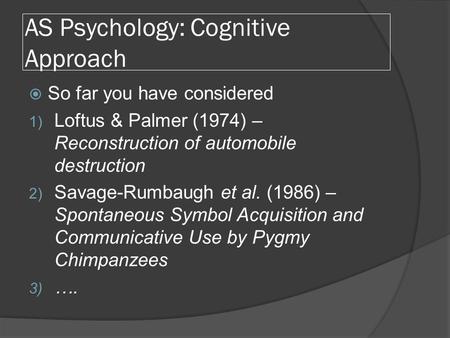 AS Psychology: Cognitive Approach  So far you have considered 1) Loftus & Palmer (1974) – Reconstruction of automobile destruction 2) Savage-Rumbaugh.