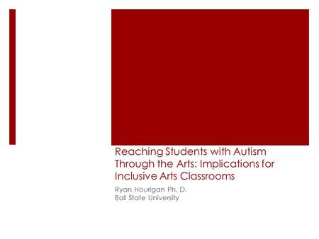 Reaching Students with Autism Through the Arts: Implications for Inclusive Arts Classrooms Ryan Hourigan Ph. D. Ball State University.