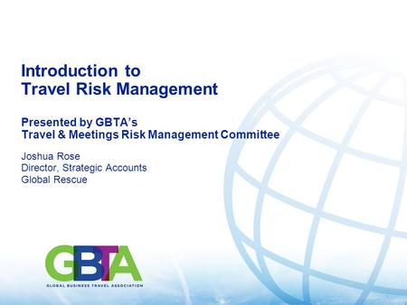1 Introduction to Travel Risk Management Presented by GBTA’s Travel & Meetings Risk Management Committee Joshua Rose Director, Strategic Accounts Global.