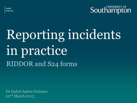 Reporting incidents in practice RIDDOR and S24 forms Dr Isabel Anton-Solanas 22 nd March 2013.