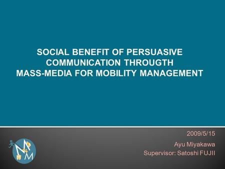 2009/5/15 Ayu Miyakawa Supervisor: Satoshi FUJII SOCIAL BENEFIT OF PERSUASIVE COMMUNICATION THROUGTH MASS-MEDIA FOR MOBILITY MANAGEMENT.