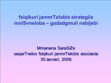 Fsiqikuri janmrTelobis strategiis mniSvneloba – gadadgmuli nabijebi Mmanana SaraSiZe saqarTvelos fsiqikuri janmrTelobis asociacia 30 ianvari, 2008.
