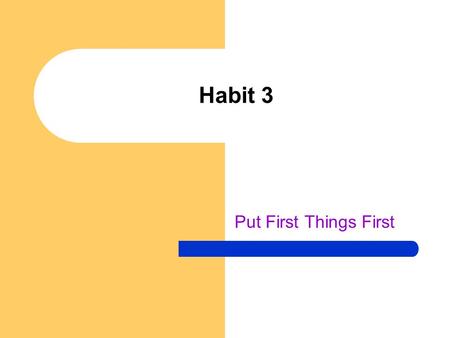 Habit 3 Put First Things First. Not enough time to get it all done! Habit 2 – you decided what was most important to you, what should be first Habit 3.