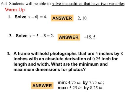 Warm-Up Exercises 1. Solve |x – 6| = 4. 2. Solve |x + 5| – 8 = 2. ANSWER 2, 10 ANSWER –15, 5 3. A frame will hold photographs that are 5 inches by 8 inches.