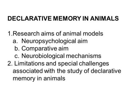 DECLARATIVE MEMORY IN ANIMALS 1.Research aims of animal models a. Neuropsychological aim b.Comparative aim c.Neurobiological mechanisms 2. Limitations.