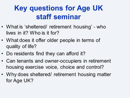 Key questions for Age UK staff seminar What is ‘sheltered/ retirement housing’ - who lives in it? Who is it for? What does it offer older people in terms.