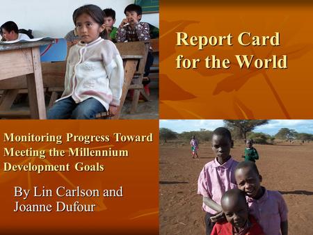 Report Card for the World By Lin Carlson and Joanne Dufour Monitoring Progress Toward Meeting the Millennium Development Goals.