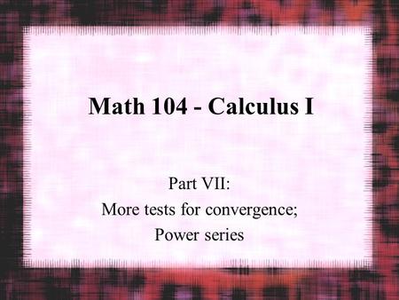 Math 104 - Calculus I Part VII: More tests for convergence; Power series.