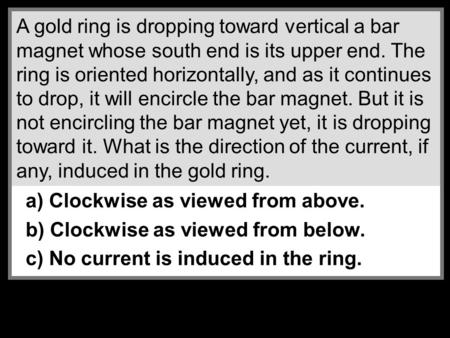 A gold ring is dropping toward vertical a bar magnet whose south end is its upper end. The ring is oriented horizontally, and as it continues to drop,