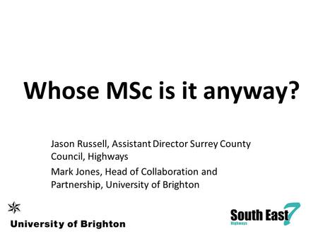 Whose MSc is it anyway? Jason Russell, Assistant Director Surrey County Council, Highways Mark Jones, Head of Collaboration and Partnership, University.