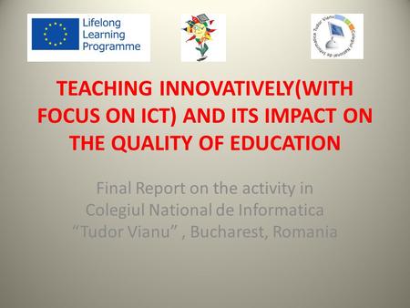 TEACHING INNOVATIVELY(WITH FOCUS ON ICT) AND ITS IMPACT ON THE QUALITY OF EDUCATION Final Report on the activity in Colegiul National de Informatica “Tudor.