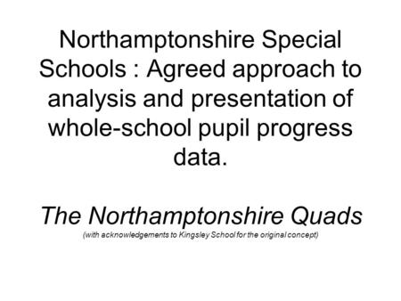 Northamptonshire Special Schools : Agreed approach to analysis and presentation of whole-school pupil progress data. The Northamptonshire Quads (with acknowledgements.