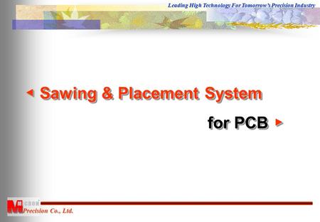 Precision Co., Ltd. Leading High Technology For Tomorrow’s Precision Industry ◀ Sawing & Placement System for PCB ▶ for PCB ▶ ◀ Sawing & Placement System.